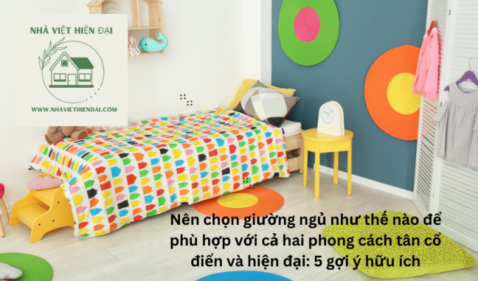 Nên chọn giường ngủ như thế nào để phù hợp với cả hai phong cách tân cổ điển và hiện đại: 5 gợi ý hữu ích