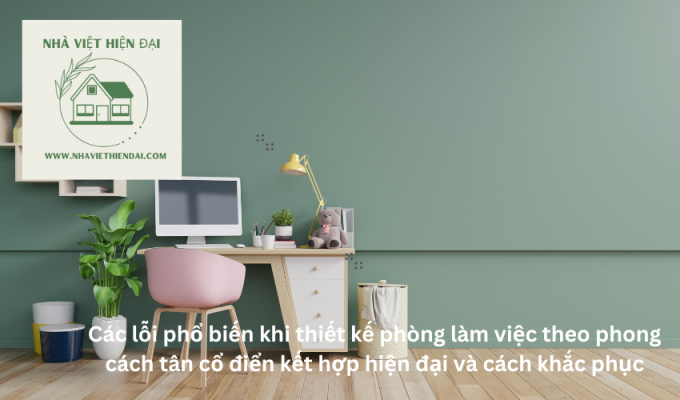 Các lỗi phổ biến khi thiết kế phòng làm việc theo phong cách tân cổ điển kết hợp hiện đại và cách khắc phục